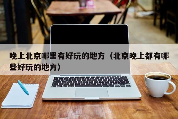 晚上北京哪里有好玩的地方（北京晚上都有哪些好玩的地方）