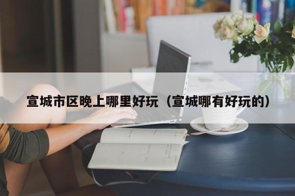 宣城市区晚上哪里好玩（宣城哪有好玩的）