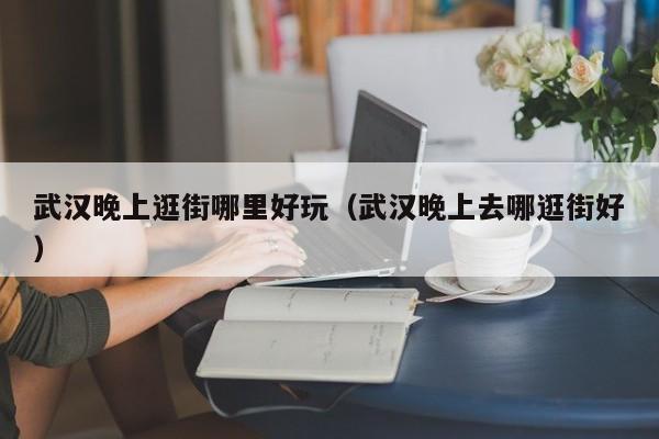 武汉晚上逛街哪里好玩（武汉晚上去哪逛街好）