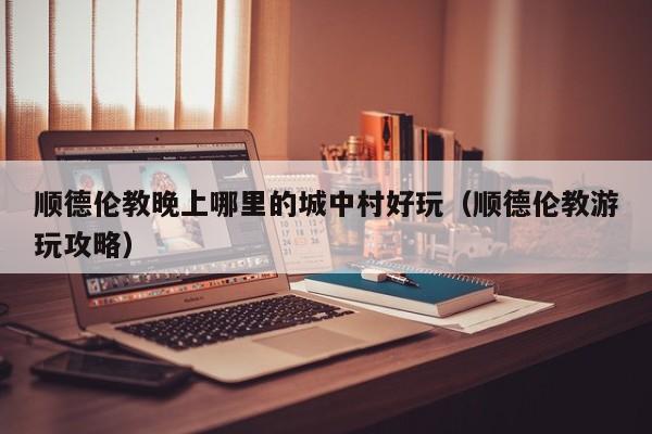顺德伦教晚上哪里的城中村好玩（顺德伦教游玩攻略）