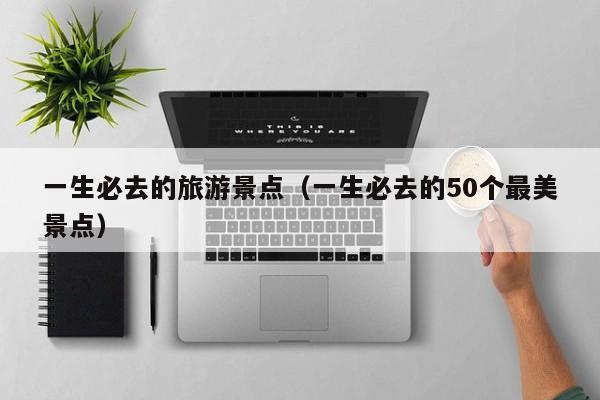 一生必去的旅游景点（一生必去的50个最美景点）