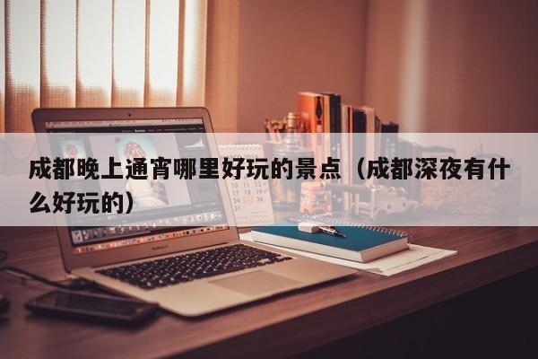 成都晚上通宵哪里好玩的景点（成都深夜有什么好玩的）