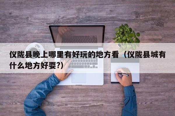 仪陇县晚上哪里有好玩的地方看（仪陇县城有什么地方好耍?）