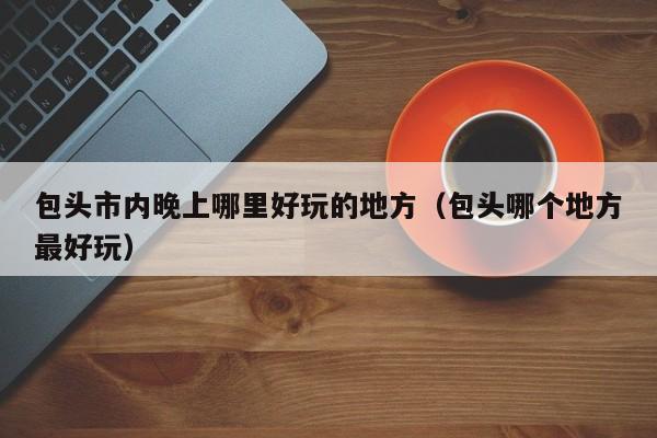 包头市内晚上哪里好玩的地方（包头哪个地方最好玩）