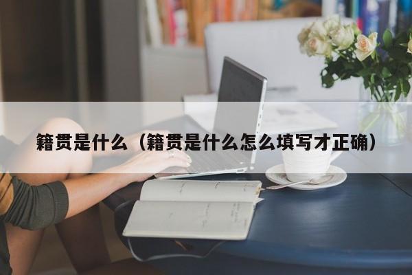 籍贯是什么（籍贯是什么怎么填写才正确）