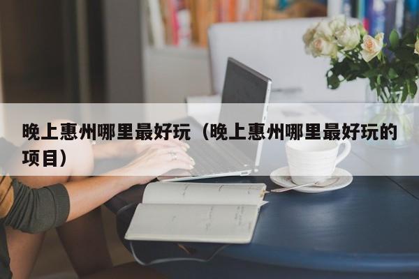 晚上惠州哪里最好玩（晚上惠州哪里最好玩的项目）