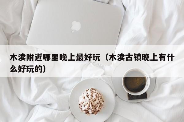 木渎附近哪里晚上最好玩（木渎古镇晚上有什么好玩的）