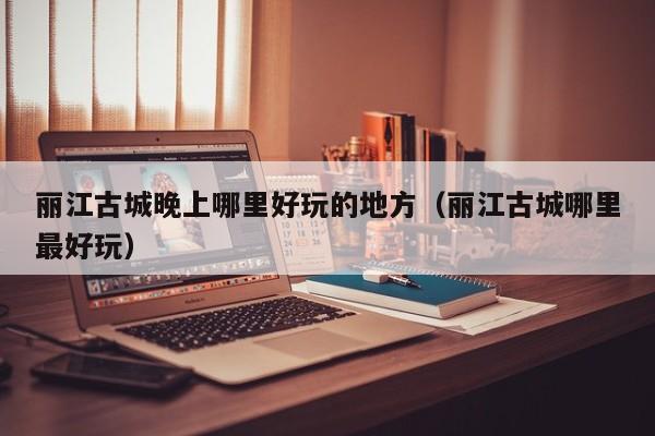 丽江古城晚上哪里好玩的地方（丽江古城哪里最好玩）