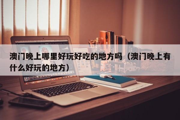 澳门晚上哪里好玩好吃的地方吗（澳门晚上有什么好玩的地方）