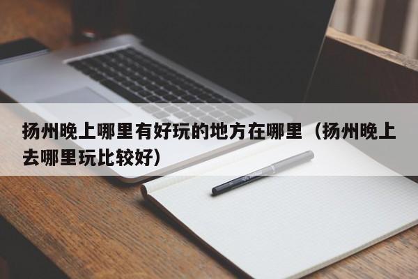 扬州晚上哪里有好玩的地方在哪里（扬州晚上去哪里玩比较好）