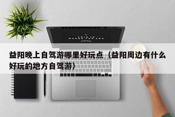 益阳晚上自驾游哪里好玩点（益阳周边有什么好玩的地方自驾游）