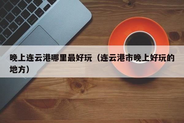 晚上连云港哪里最好玩（连云港市晚上好玩的地方）