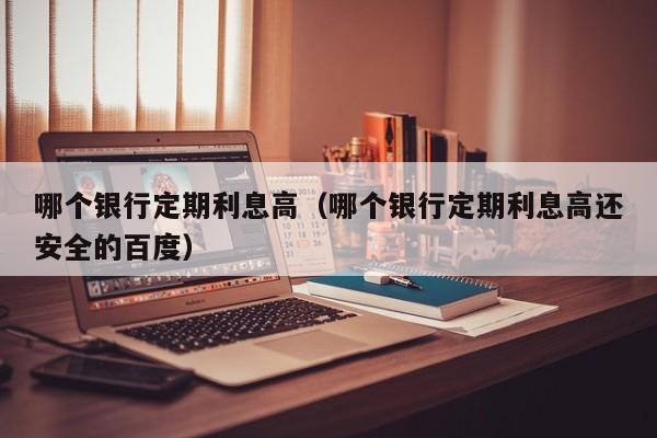 哪个银行定期利息高（哪个银行定期利息高还安全的百度）