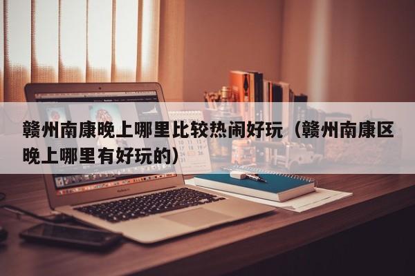 赣州南康晚上哪里比较热闹好玩（赣州南康区晚上哪里有好玩的）