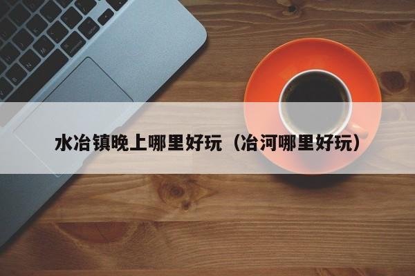 水冶镇晚上哪里好玩（冶河哪里好玩）