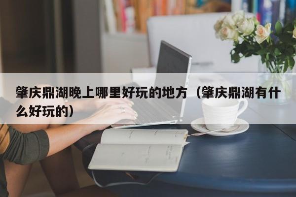肇庆鼎湖晚上哪里好玩的地方（肇庆鼎湖有什么好玩的）
