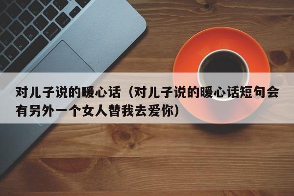 对儿子说的暖心话（对儿子说的暖心话短句会有另外一个女人替我去爱你）