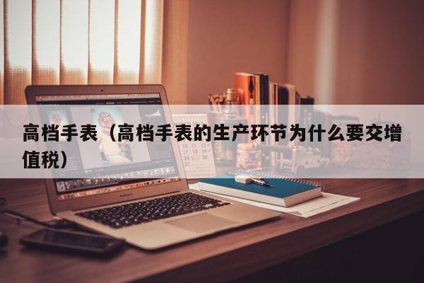 高档手表（高档手表的生产环节为什么要交增值税）