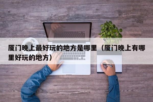 厦门晚上最好玩的地方是哪里（厦门晚上有哪里好玩的地方）