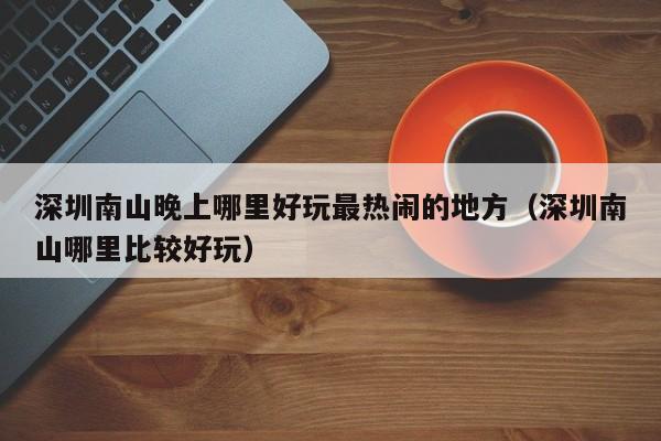 深圳南山晚上哪里好玩最热闹的地方（深圳南山哪里比较好玩）