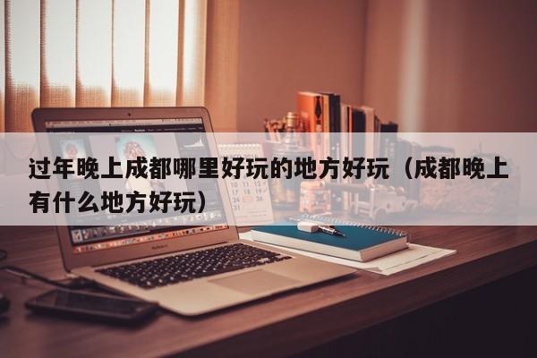 过年晚上成都哪里好玩的地方好玩（成都晚上有什么地方好玩）