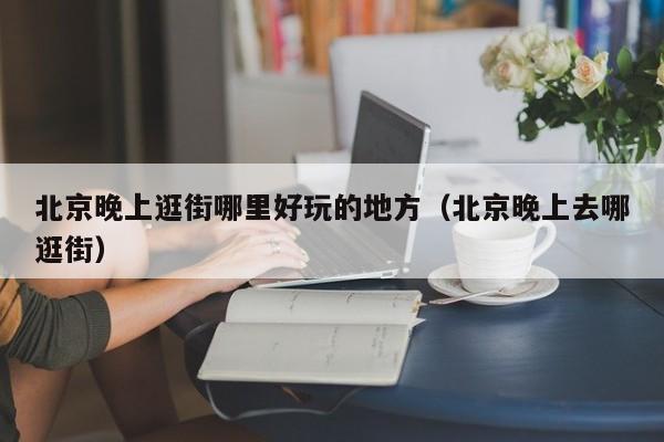 北京晚上逛街哪里好玩的地方（北京晚上去哪逛街）