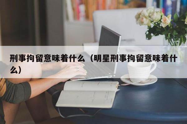 刑事拘留意味着什么（明星刑事拘留意味着什么）