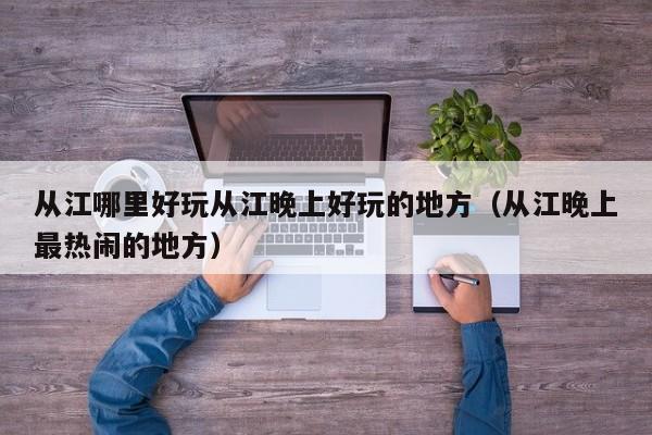 从江哪里好玩从江晚上好玩的地方（从江晚上最热闹的地方）