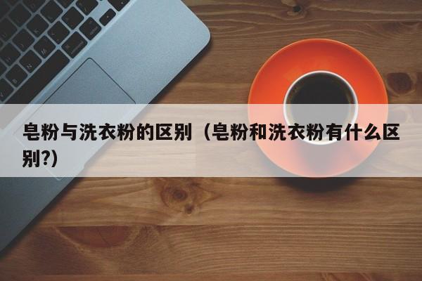 皂粉与洗衣粉的区别（皂粉和洗衣粉有什么区别?）