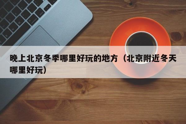 晚上北京冬季哪里好玩的地方（北京附近冬天哪里好玩）