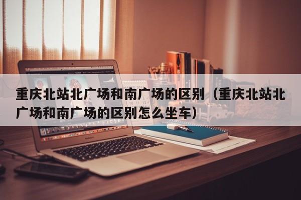 重庆北站北广场和南广场的区别（重庆北站北广场和南广场的区别怎么坐车）
