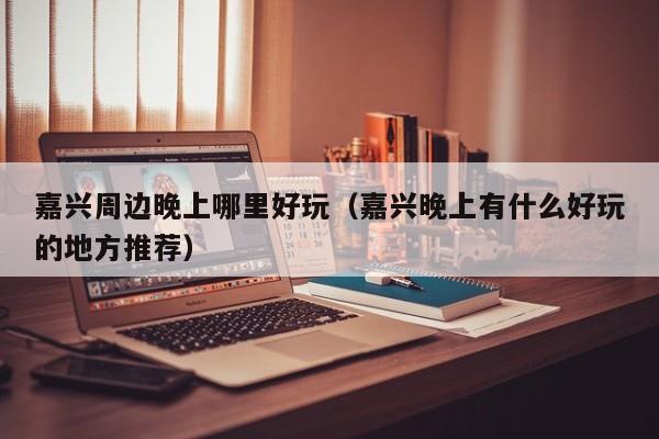 嘉兴周边晚上哪里好玩（嘉兴晚上有什么好玩的地方推荐）