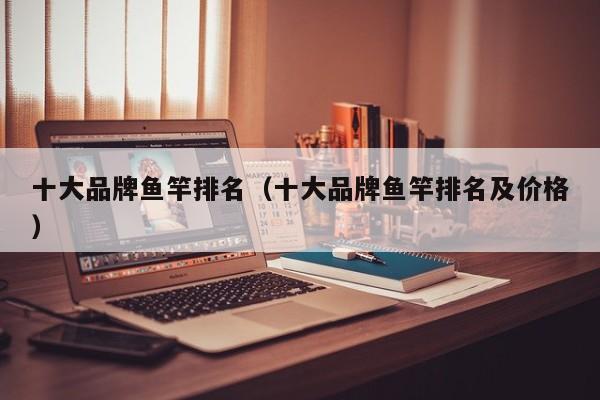 十大品牌鱼竿排名（十大品牌鱼竿排名及价格）