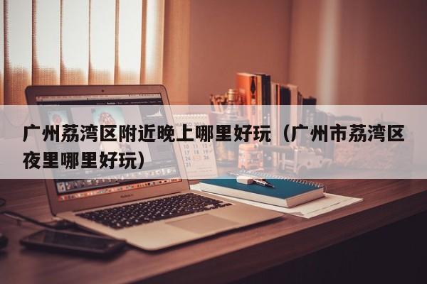 广州荔湾区附近晚上哪里好玩（广州市荔湾区夜里哪里好玩）