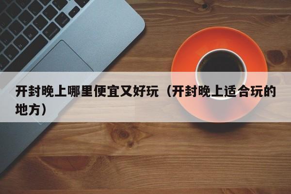 开封晚上哪里便宜又好玩（开封晚上适合玩的地方）