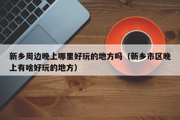 新乡周边晚上哪里好玩的地方吗（新乡市区晚上有啥好玩的地方）