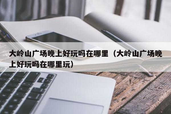 大岭山广场晚上好玩吗在哪里（大岭山广场晚上好玩吗在哪里玩）