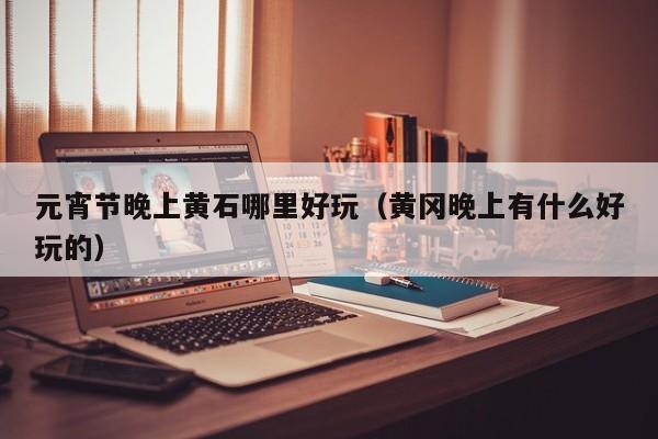 元宵节晚上黄石哪里好玩（黄冈晚上有什么好玩的）