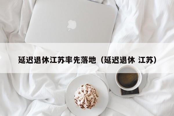 延迟退休江苏率先落地（延迟退休 江苏）