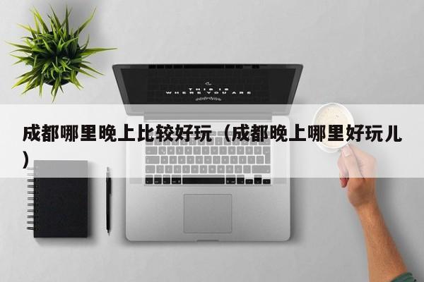 成都哪里晚上比较好玩（成都晚上哪里好玩儿）