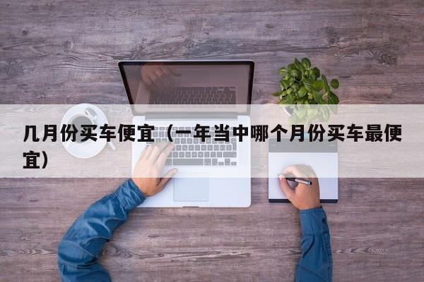 几月份买车便宜（一年当中哪个月份买车最便宜）