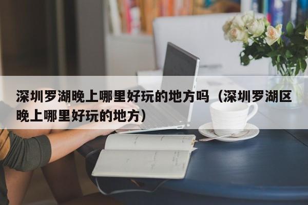深圳罗湖晚上哪里好玩的地方吗（深圳罗湖区晚上哪里好玩的地方）