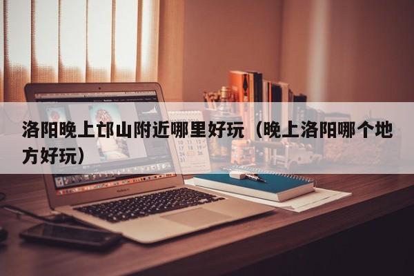 洛阳晚上邙山附近哪里好玩（晚上洛阳哪个地方好玩）