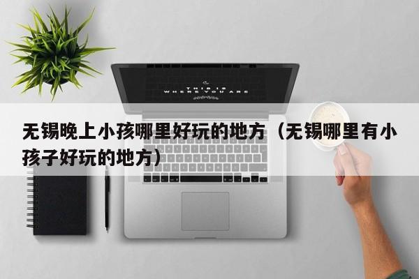 无锡晚上小孩哪里好玩的地方（无锡哪里有小孩子好玩的地方）