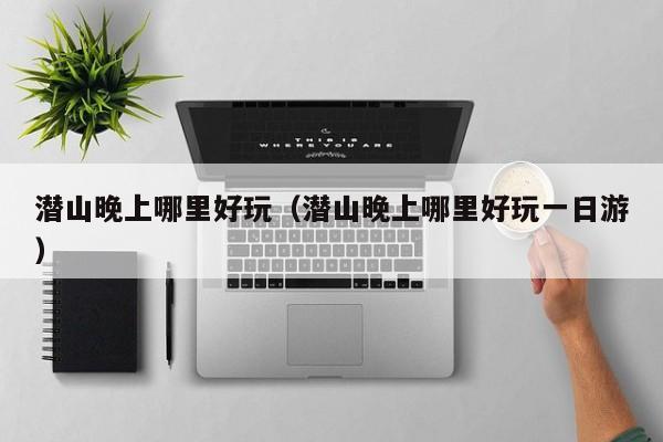 潜山晚上哪里好玩（潜山晚上哪里好玩一日游）