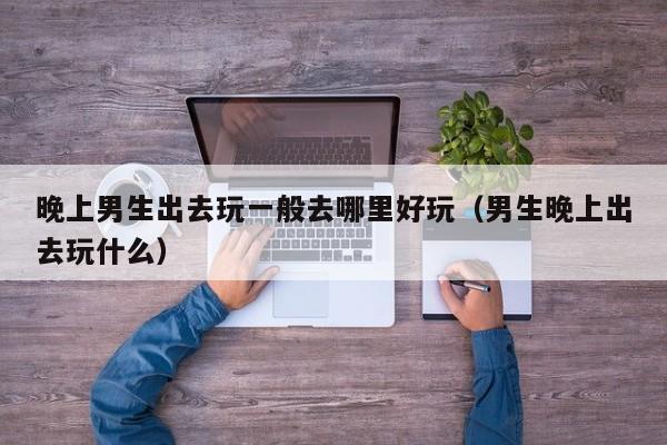 晚上男生出去玩一般去哪里好玩（男生晚上出去玩什么）