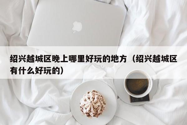 绍兴越城区晚上哪里好玩的地方（绍兴越城区有什么好玩的）