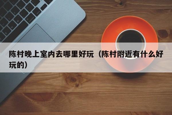 陈村晚上室内去哪里好玩（陈村附近有什么好玩的）