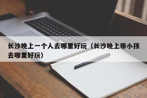 长沙晚上一个人去哪里好玩（长沙晚上带小孩去哪里好玩）