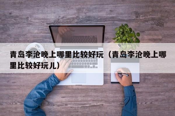 青岛李沧晚上哪里比较好玩（青岛李沧晚上哪里比较好玩儿）